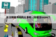 高注牌赌秀玩的人多吗（高赌注super7）