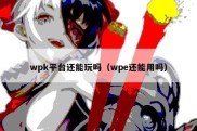 wpk平台还能玩吗（wpe还能用吗）