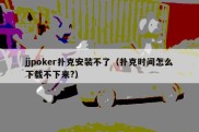 jjpoker扑克安装不了（扑克时间怎么下载不下来?）
