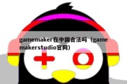 gamemaker在中国合法吗（gamemakerstudio官网）