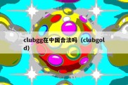 clubgg在中国合法吗（clubgold）